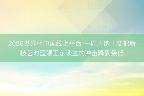 2026世界杯中国线上平台 一周声纳丨要把新技艺对蓝领工东谈