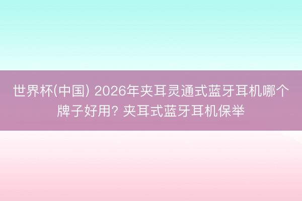 世界杯(中国) 2026年夹耳灵通式蓝牙耳机哪个牌子好用? 夹耳式蓝牙耳机保举