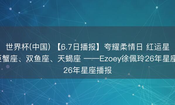 世界杯(中国) 【6.7日播报】夸耀柔情日 红运星星: 巨蟹座、双鱼座、天蝎座 ——Ezoey徐佩玲26年星座播报