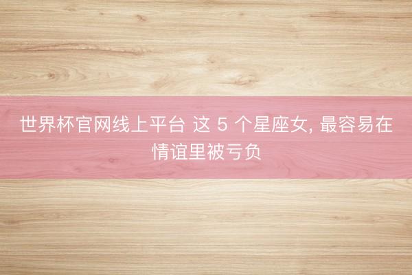 世界杯官网线上平台 这 5 个星座女, 最容易在情谊里被亏负