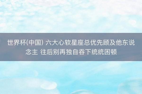 世界杯(中国) 六大心软星座总优先顾及他东说念主 往后别再独自吞下统统困顿