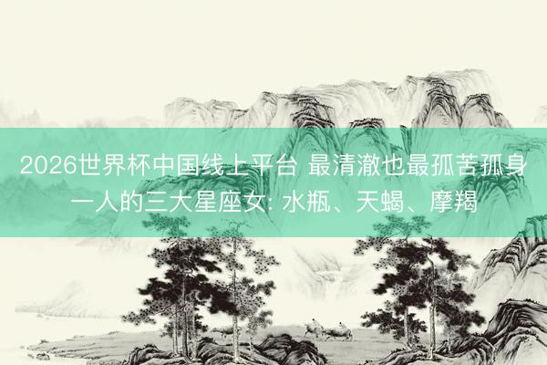 2026世界杯中国线上平台 最清澈也最孤苦孤身一人的三大星座女: 水瓶、天蝎、摩羯