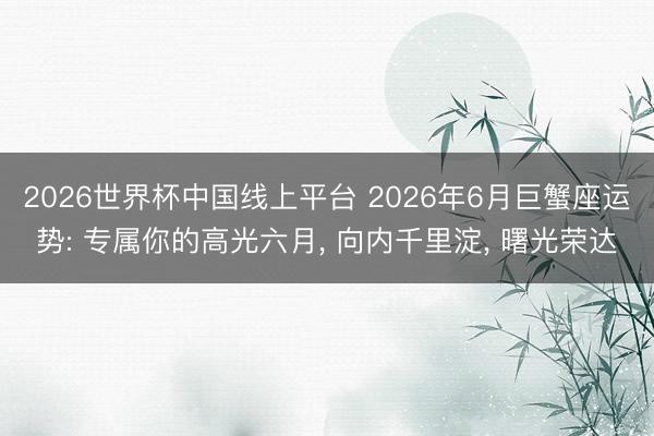 2026世界杯中国线上平台 2026年6月巨蟹座运势: 专属你的高光六月， 向内千里淀， 曙光荣达