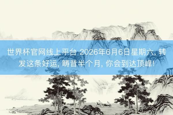 世界杯官网线上平台 2026年6月6日星期六， 转发这条好运， 畴昔半个月， 你会到达顶峰!