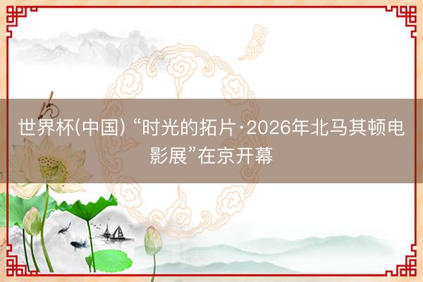 世界杯(中国) “时光的拓片·2026年北马其顿电影展”在京开幕