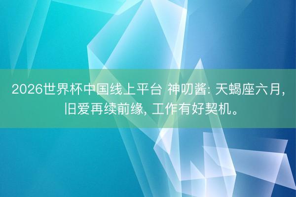 2026世界杯中国线上平台 神叨酱: 天蝎座六月， 旧爱再续前缘， 工作有好契机。
