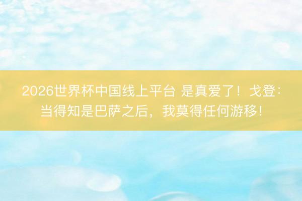 2026世界杯中国线上平台 是真爱了！戈登：当得知是巴萨之后，我莫得任何游移！
