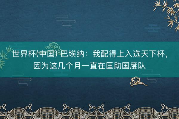 世界杯(中国) 巴埃纳：我配得上入选天下杯，因为这几个月一直在匡助国度队