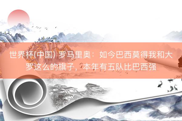 世界杯(中国) 罗马里奥:如今巴西莫得我和大罗这么的旗子,本年有五队比巴西强