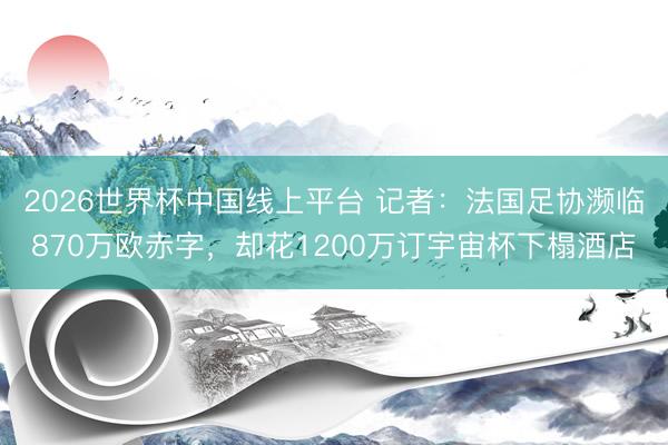 2026世界杯中国线上平台 记者：法国足协濒临870万欧赤字，却花1200万订宇宙杯下榻酒店