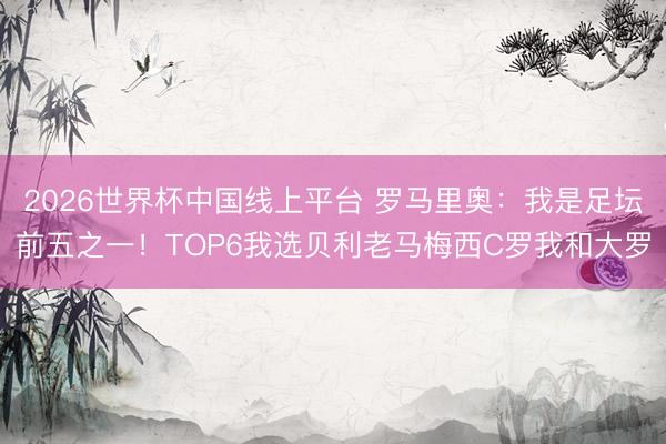 2026世界杯中国线上平台 罗马里奥:我是足坛前五之一!TOP6我选贝利老马梅西C罗我和大罗