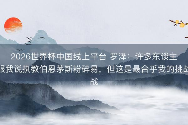 2026世界杯中国线上平台 罗泽:许多东谈主跟我说执教伯恩茅斯粉碎易,但这是最合乎我的挑战