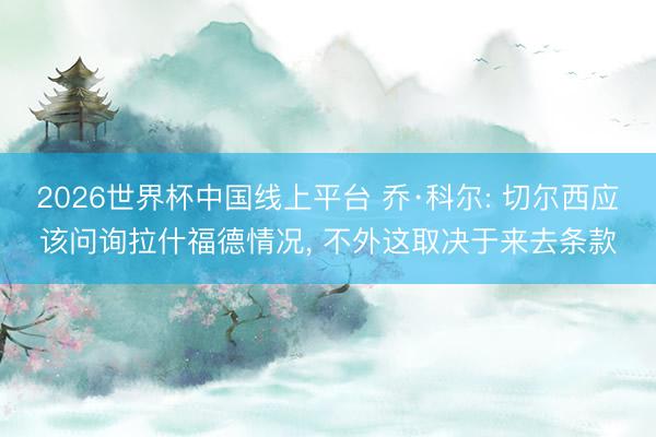 2026世界杯中国线上平台 乔·科尔: 切尔西应该问询拉什福德情况， 不外这取决于来去条款