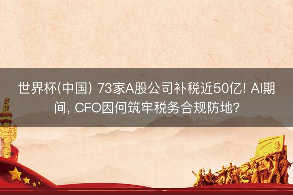 世界杯(中国) 73家A股公司补税近50亿! AI期间， CFO因何筑牢税务合规防地?