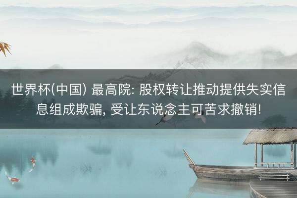 世界杯(中国) 最高院: 股权转让推动提供失实信息组成欺骗， 受让东说念主可苦求撤销!