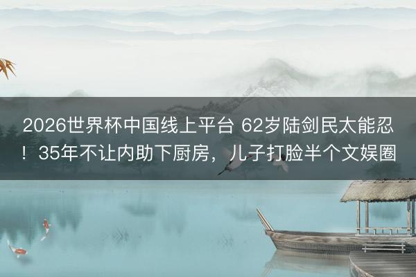 2026世界杯中国线上平台 62岁陆剑民太能忍！35年不让内助下厨房，儿子打脸半个文娱圈
