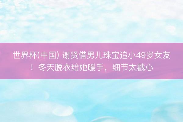 世界杯(中国) 谢贤借男儿珠宝追小49岁女友！冬天脱衣给她暖手，细节太戳心