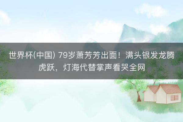 世界杯(中国) 79岁萧芳芳出面！满头银发龙腾虎跃，灯海代替掌声看哭全网