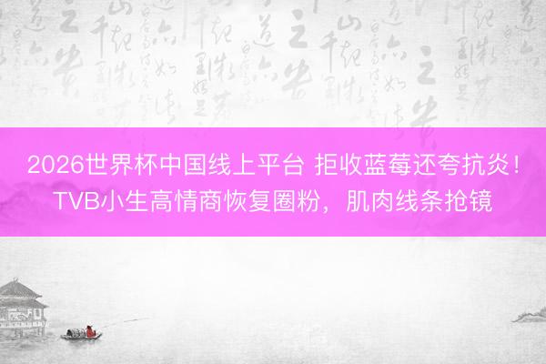 2026世界杯中国线上平台 拒收蓝莓还夸抗炎！TVB小生高情商恢复圈粉，肌肉线条抢镜