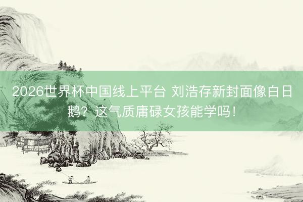 2026世界杯中国线上平台 刘浩存新封面像白日鹅?这气质庸碌女孩能学吗!