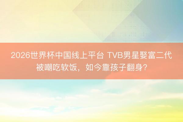 2026世界杯中国线上平台 TVB男星娶富二代被嘲吃软饭，如今靠孩子翻身？