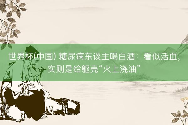 世界杯(中国) 糖尿病东谈主喝白酒：看似活血，实则是给躯壳“火上浇油”