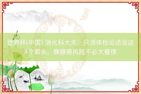 世界杯(中国) 消化科大夫:只须体检论述没这4个箭头,胰腺癌风险不必太蹙悚