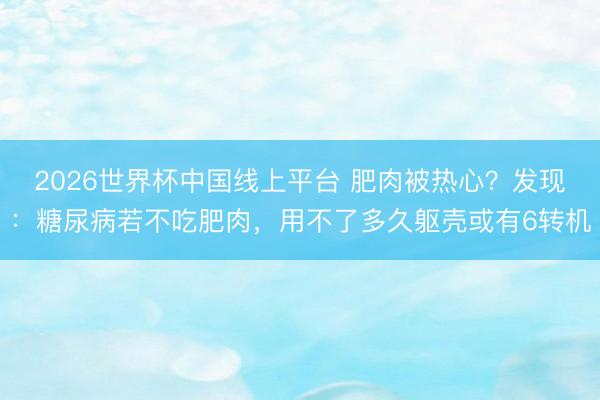 2026世界杯中国线上平台 肥肉被热心？发现：糖尿病若不吃肥肉，用不了多久躯壳或有6转机