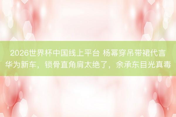 2026世界杯中国线上平台 杨幂穿吊带裙代言华为新车，锁骨直角肩太绝了，余承东目光真毒