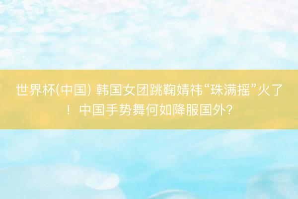 世界杯(中国) 韩国女团跳鞠婧祎“珠满摇”火了!中国手势舞何如降服国外?