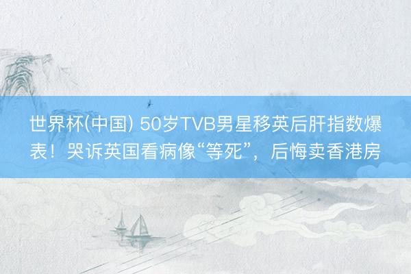世界杯(中国) 50岁TVB男星移英后肝指数爆表！哭诉英国看病像“等死”，后悔卖香港房