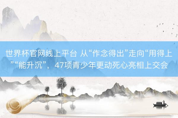 世界杯官网线上平台 从“作念得出”走向“用得上”“能升沉”,47项青少年更动死心亮相上交会