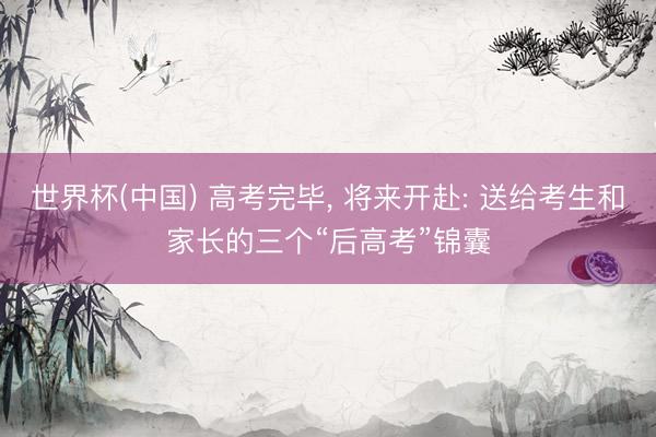 世界杯(中国) 高考完毕， 将来开赴: 送给考生和家长的三个“后高考”锦囊