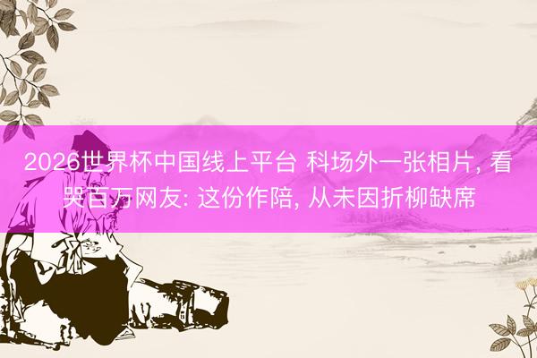 2026世界杯中国线上平台 科场外一张相片， 看哭百万网友: 这份作陪， 从未因折柳缺席