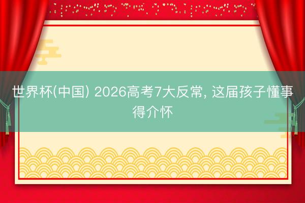 世界杯(中国) 2026高考7大反常， 这届孩子懂事得介怀