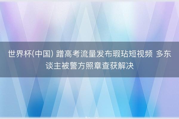 世界杯(中国) 蹭高考流量发布瑕玷短视频 多东谈主被警方照章查获解决