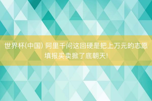 世界杯(中国) 阿里千问这回硬是把上万元的志愿填报买卖掀了底朝天!