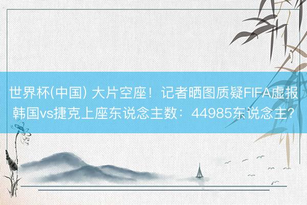 世界杯(中国) 大片空座！记者晒图质疑FIFA虚报韩国vs捷克上座东说念主数：44985东说念主？
