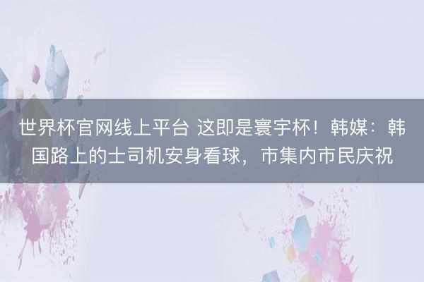 世界杯官网线上平台 这即是寰宇杯!韩媒:韩国路上的士司机安身看球,市集内市民庆祝