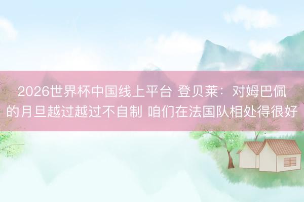 2026世界杯中国线上平台 登贝莱:对姆巴佩的月旦越过越过不自制 咱们在法国队相处得很好