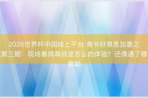 2026世界杯中国线上平台 青书好意思加墨之旅第三期:现场看揭幕战是怎么的体验?还偶遇了穆勒