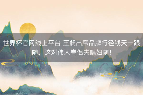 世界杯官网线上平台 王昶出席品牌行径钱天一跟随,这对伟人眷侣夫唱妇随!