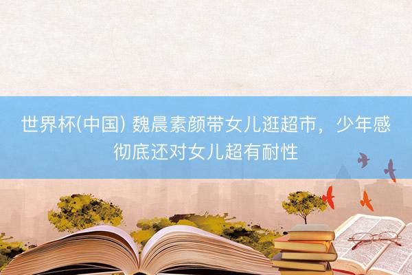 世界杯(中国) 魏晨素颜带女儿逛超市，少年感彻底还对女儿超有耐性