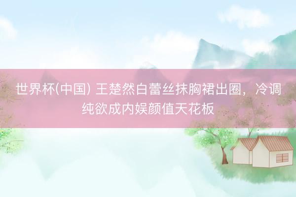 世界杯(中国) 王楚然白蕾丝抹胸裙出圈，冷调纯欲成内娱颜值天花板