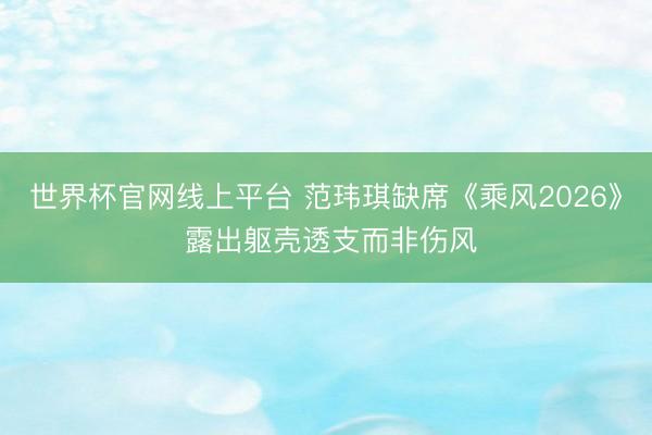 世界杯官网线上平台 范玮琪缺席《乘风2026》 露出躯壳透支而非伤风