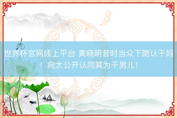 世界杯官网线上平台 黄晓明昔时当众下跪认干妈！向太公开认同其为干男儿！