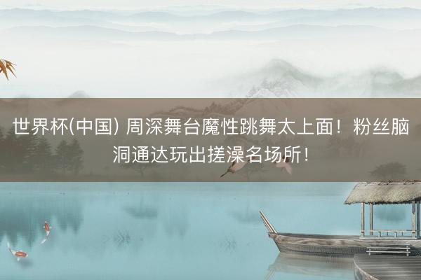 世界杯(中国) 周深舞台魔性跳舞太上面！粉丝脑洞通达玩出搓澡名场所！