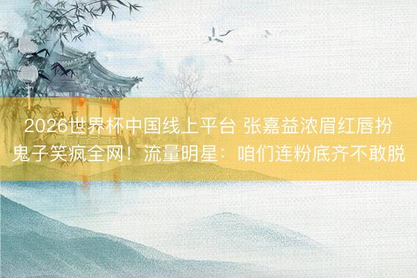 2026世界杯中国线上平台 张嘉益浓眉红唇扮鬼子笑疯全网！流量明星：咱们连粉底齐不敢脱