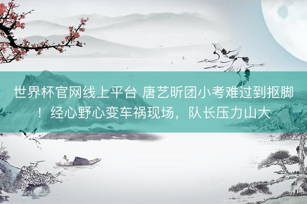 世界杯官网线上平台 唐艺昕团小考难过到抠脚！经心野心变车祸现场，队长压力山大
