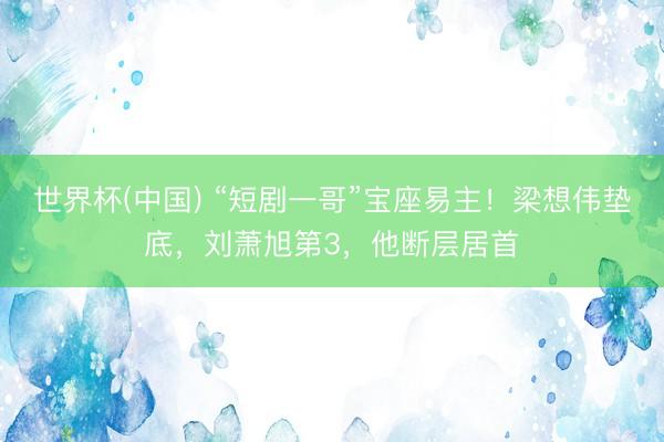 世界杯(中国) “短剧一哥”宝座易主！梁想伟垫底，刘萧旭第3，他断层居首